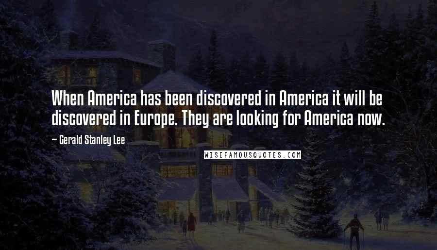 Gerald Stanley Lee Quotes: When America has been discovered in America it will be discovered in Europe. They are looking for America now.