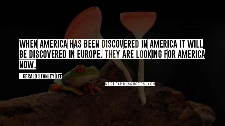 Gerald Stanley Lee Quotes: When America has been discovered in America it will be discovered in Europe. They are looking for America now.