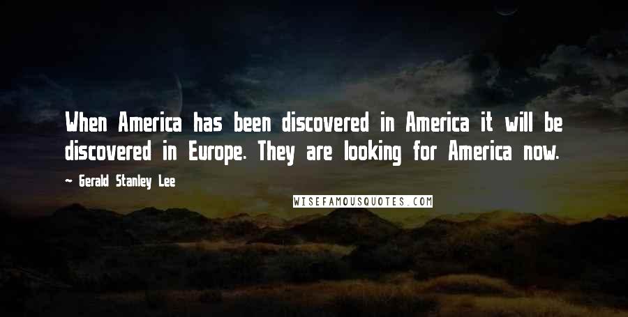 Gerald Stanley Lee Quotes: When America has been discovered in America it will be discovered in Europe. They are looking for America now.