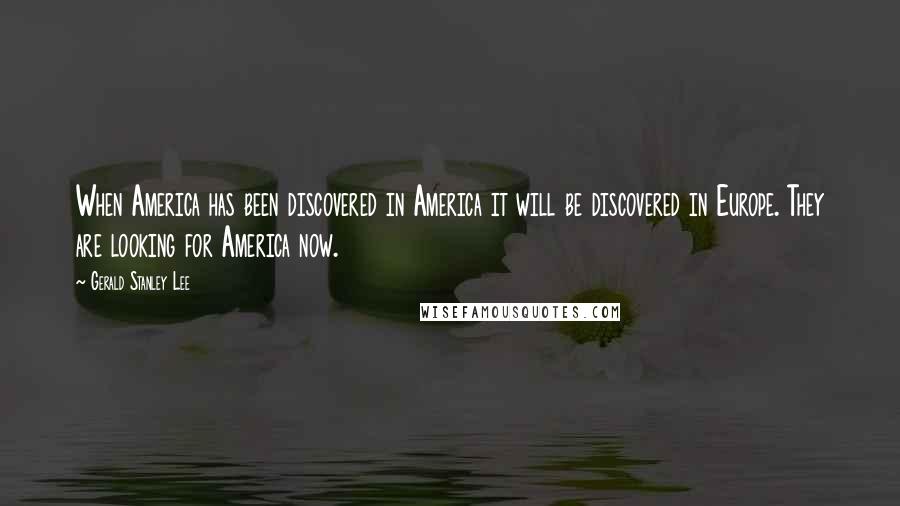 Gerald Stanley Lee Quotes: When America has been discovered in America it will be discovered in Europe. They are looking for America now.