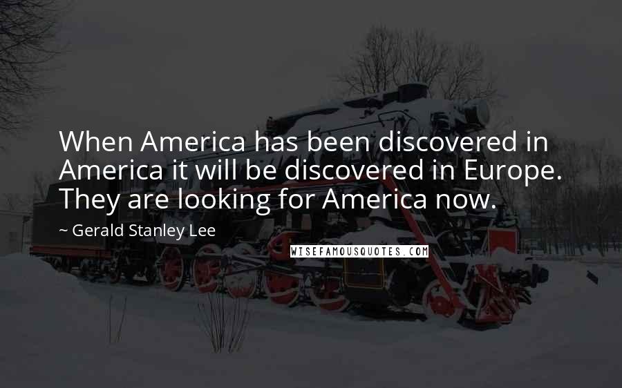 Gerald Stanley Lee Quotes: When America has been discovered in America it will be discovered in Europe. They are looking for America now.