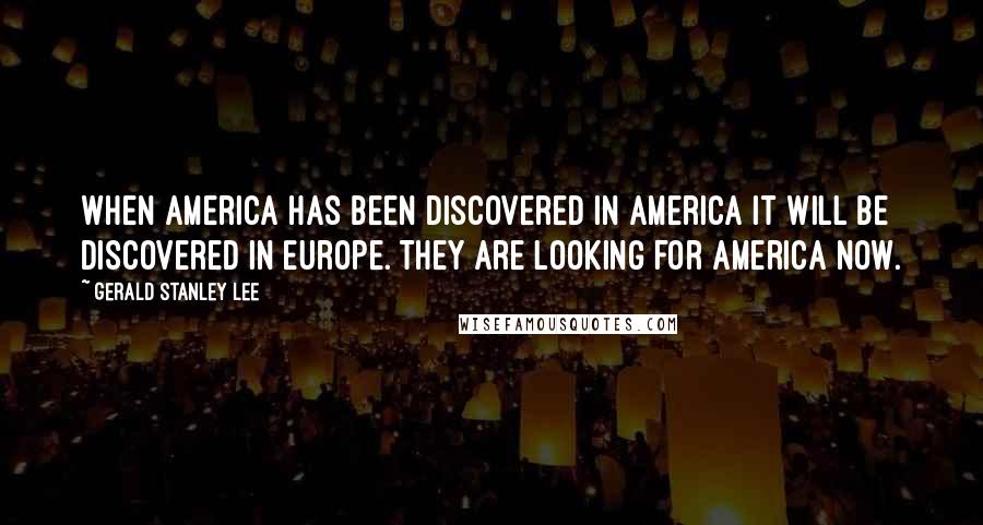 Gerald Stanley Lee Quotes: When America has been discovered in America it will be discovered in Europe. They are looking for America now.