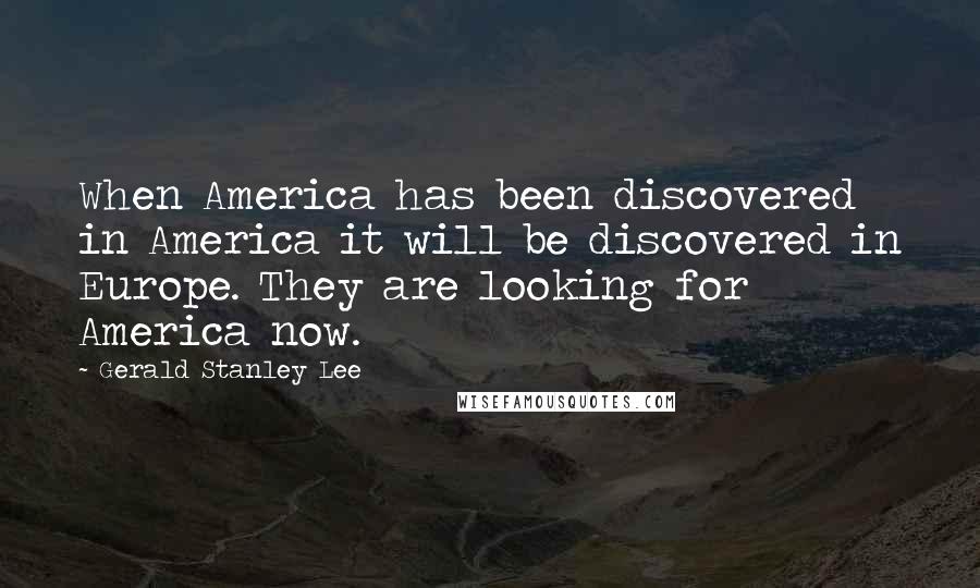 Gerald Stanley Lee Quotes: When America has been discovered in America it will be discovered in Europe. They are looking for America now.