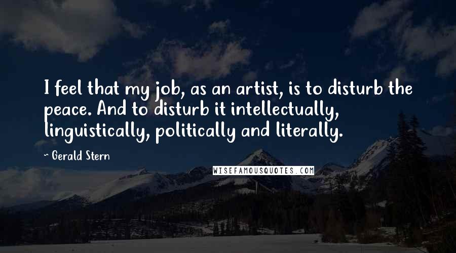 Gerald Stern Quotes: I feel that my job, as an artist, is to disturb the peace. And to disturb it intellectually, linguistically, politically and literally.