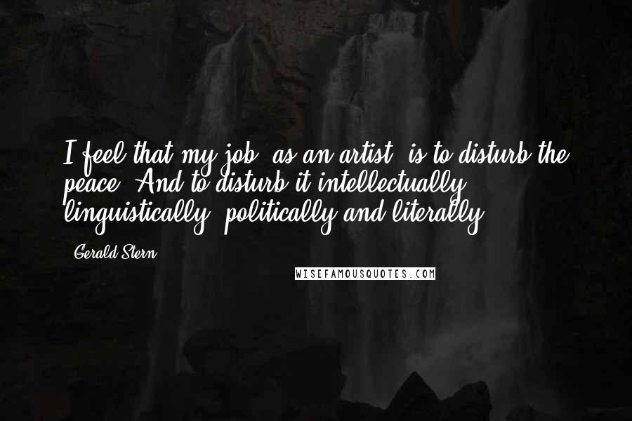 Gerald Stern Quotes: I feel that my job, as an artist, is to disturb the peace. And to disturb it intellectually, linguistically, politically and literally.