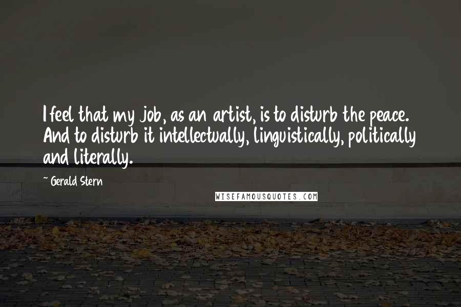 Gerald Stern Quotes: I feel that my job, as an artist, is to disturb the peace. And to disturb it intellectually, linguistically, politically and literally.