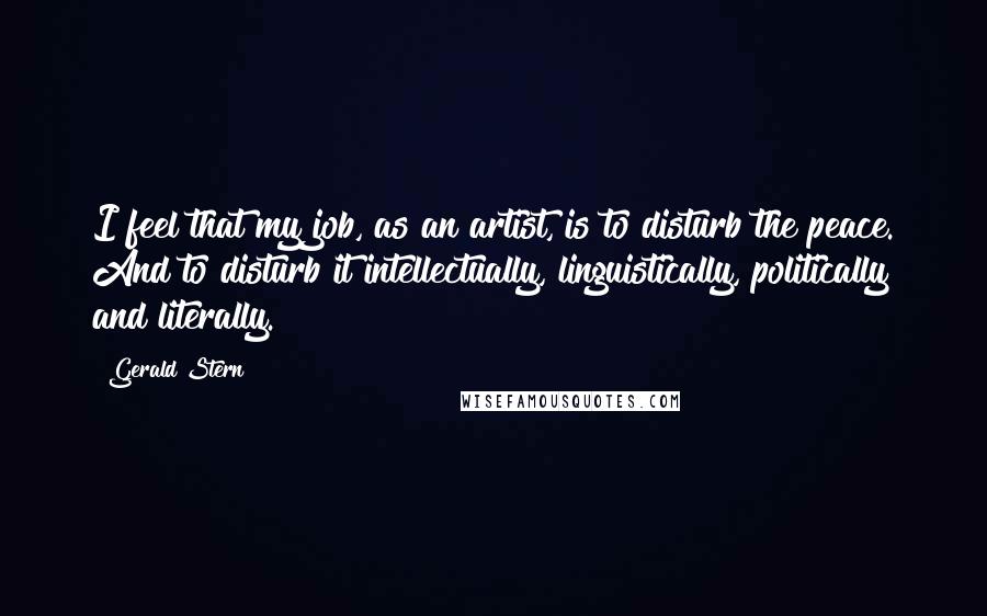 Gerald Stern Quotes: I feel that my job, as an artist, is to disturb the peace. And to disturb it intellectually, linguistically, politically and literally.