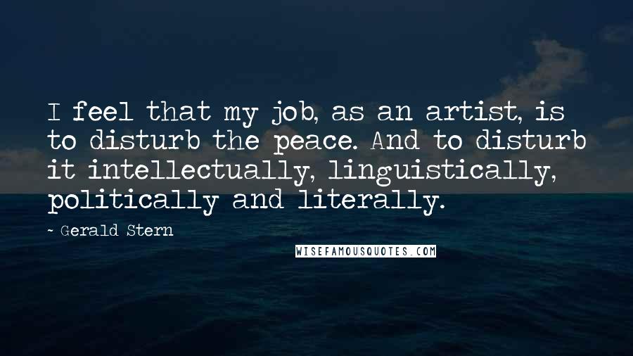 Gerald Stern Quotes: I feel that my job, as an artist, is to disturb the peace. And to disturb it intellectually, linguistically, politically and literally.