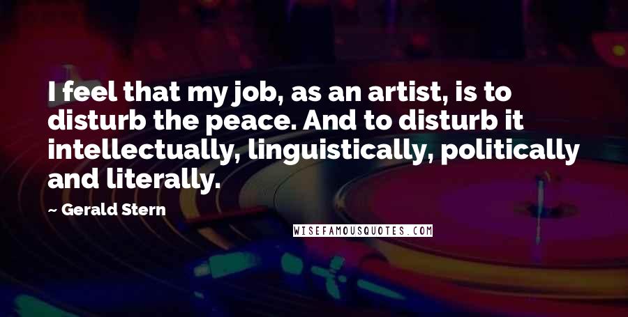 Gerald Stern Quotes: I feel that my job, as an artist, is to disturb the peace. And to disturb it intellectually, linguistically, politically and literally.