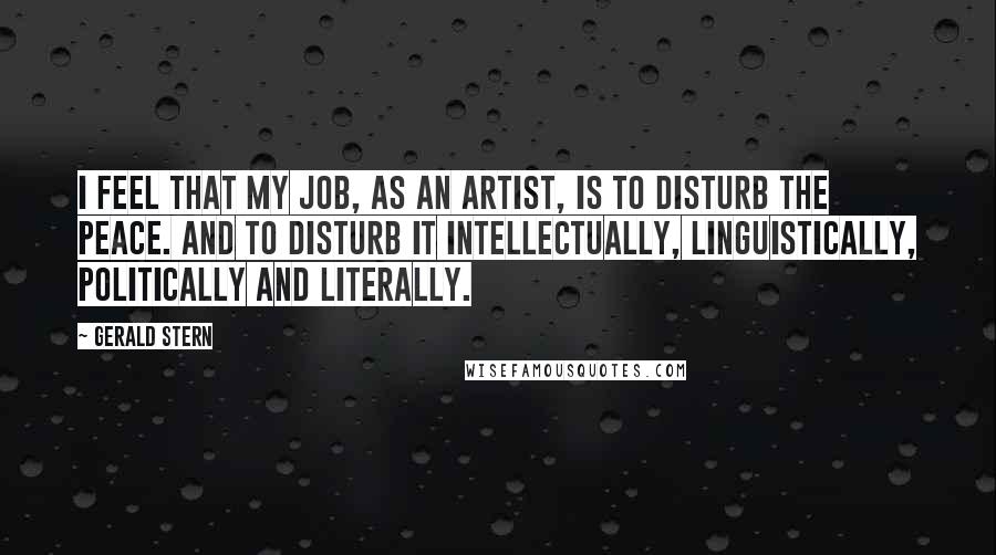 Gerald Stern Quotes: I feel that my job, as an artist, is to disturb the peace. And to disturb it intellectually, linguistically, politically and literally.