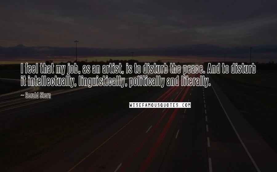 Gerald Stern Quotes: I feel that my job, as an artist, is to disturb the peace. And to disturb it intellectually, linguistically, politically and literally.