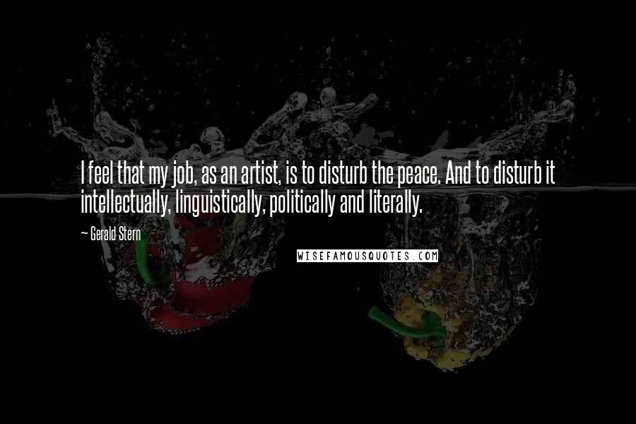 Gerald Stern Quotes: I feel that my job, as an artist, is to disturb the peace. And to disturb it intellectually, linguistically, politically and literally.