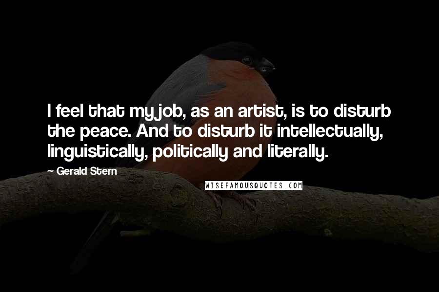 Gerald Stern Quotes: I feel that my job, as an artist, is to disturb the peace. And to disturb it intellectually, linguistically, politically and literally.