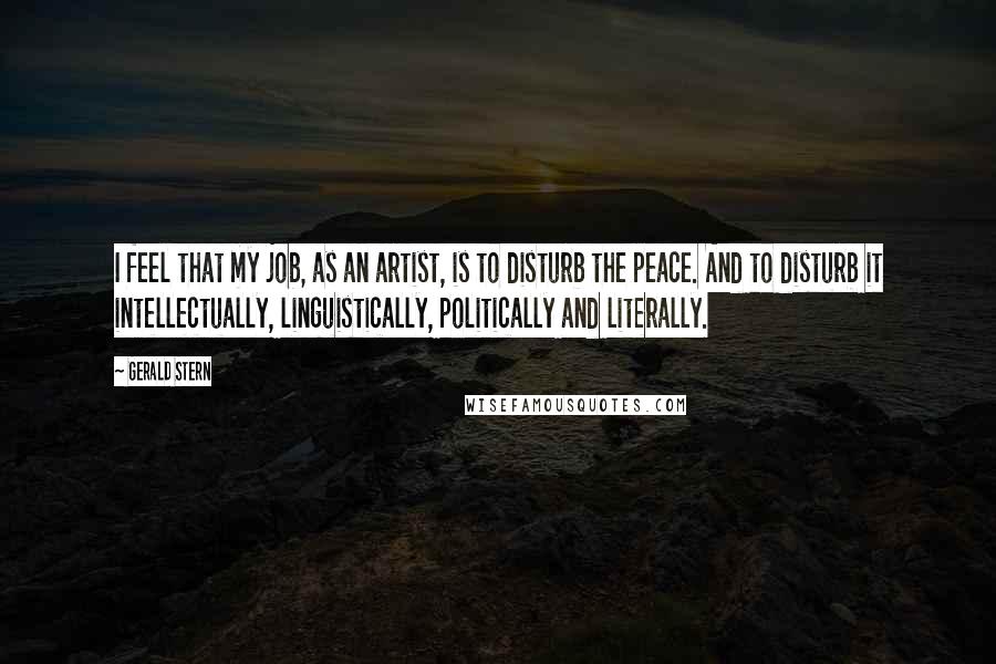 Gerald Stern Quotes: I feel that my job, as an artist, is to disturb the peace. And to disturb it intellectually, linguistically, politically and literally.