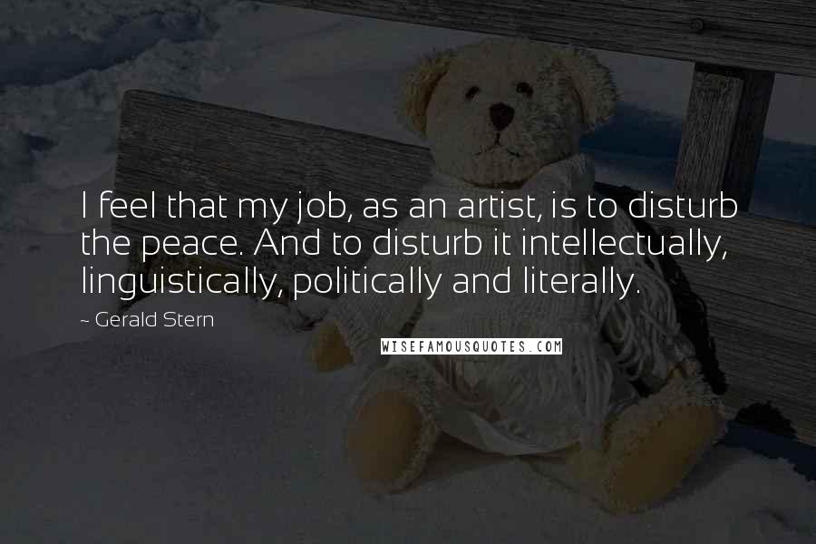 Gerald Stern Quotes: I feel that my job, as an artist, is to disturb the peace. And to disturb it intellectually, linguistically, politically and literally.