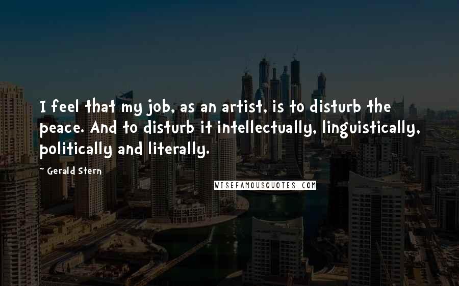 Gerald Stern Quotes: I feel that my job, as an artist, is to disturb the peace. And to disturb it intellectually, linguistically, politically and literally.