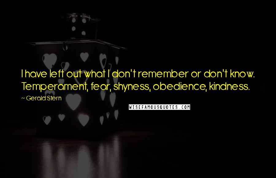 Gerald Stern Quotes: I have left out what I don't remember or don't know. Temperament, fear, shyness, obedience, kindness.