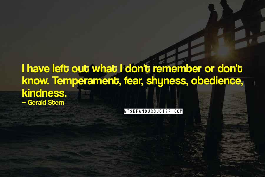 Gerald Stern Quotes: I have left out what I don't remember or don't know. Temperament, fear, shyness, obedience, kindness.