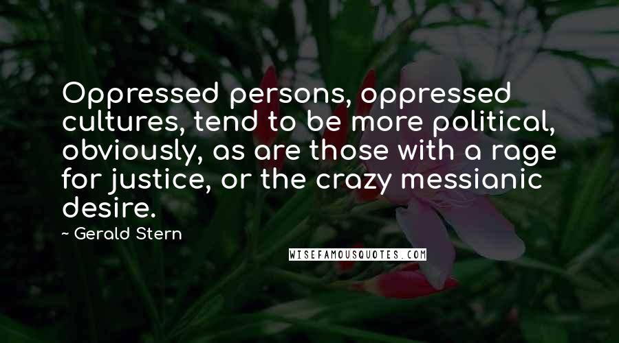 Gerald Stern Quotes: Oppressed persons, oppressed cultures, tend to be more political, obviously, as are those with a rage for justice, or the crazy messianic desire.