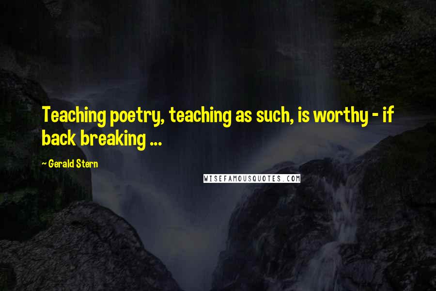 Gerald Stern Quotes: Teaching poetry, teaching as such, is worthy - if back breaking ...