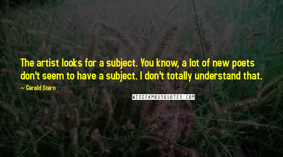 Gerald Stern Quotes: The artist looks for a subject. You know, a lot of new poets don't seem to have a subject. I don't totally understand that.