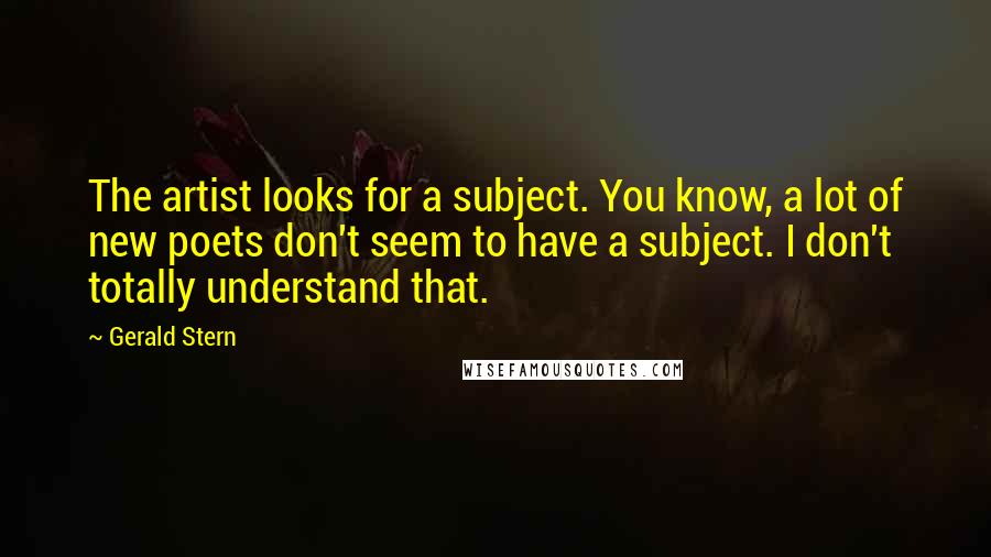 Gerald Stern Quotes: The artist looks for a subject. You know, a lot of new poets don't seem to have a subject. I don't totally understand that.