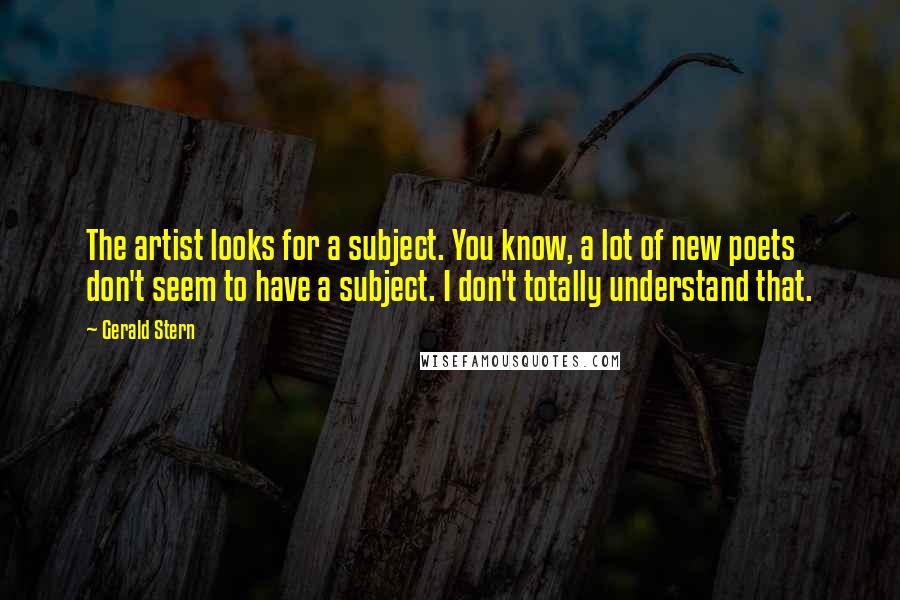 Gerald Stern Quotes: The artist looks for a subject. You know, a lot of new poets don't seem to have a subject. I don't totally understand that.