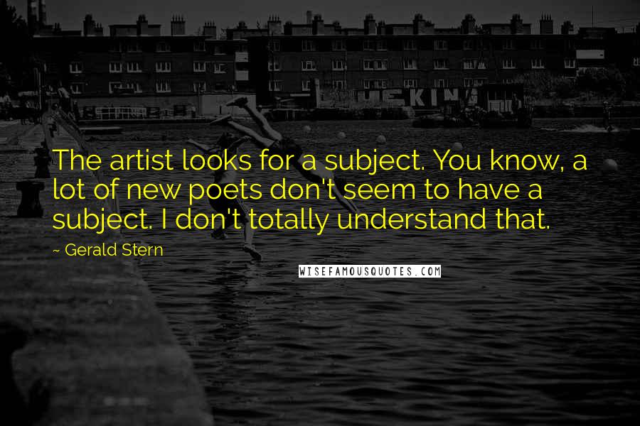 Gerald Stern Quotes: The artist looks for a subject. You know, a lot of new poets don't seem to have a subject. I don't totally understand that.