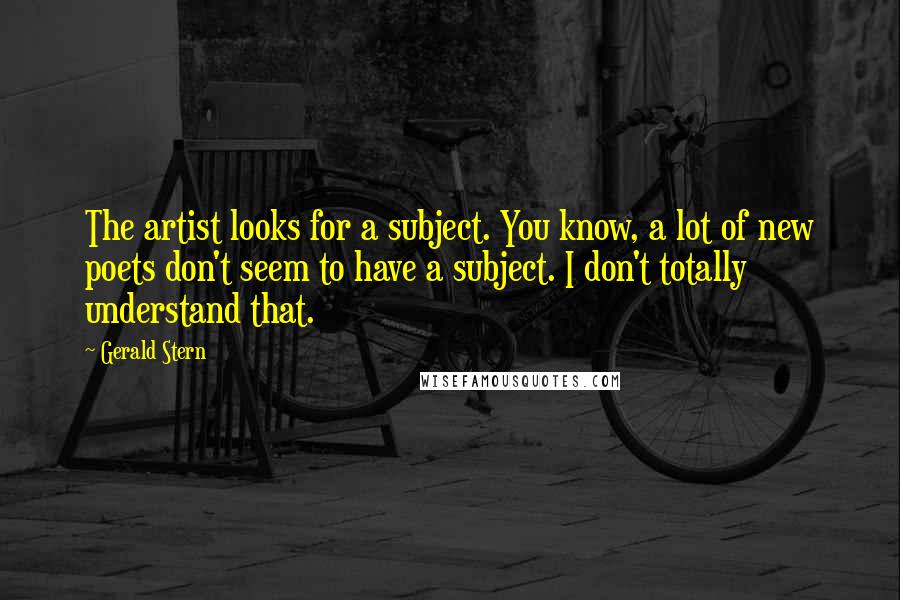 Gerald Stern Quotes: The artist looks for a subject. You know, a lot of new poets don't seem to have a subject. I don't totally understand that.
