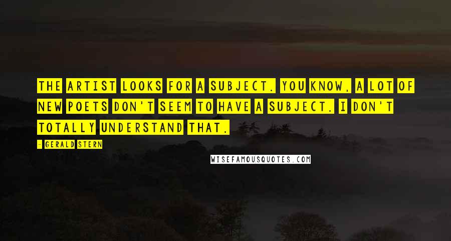 Gerald Stern Quotes: The artist looks for a subject. You know, a lot of new poets don't seem to have a subject. I don't totally understand that.