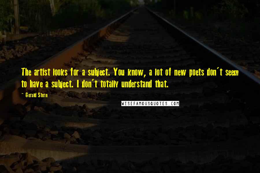 Gerald Stern Quotes: The artist looks for a subject. You know, a lot of new poets don't seem to have a subject. I don't totally understand that.