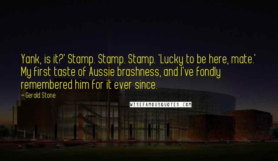 Gerald Stone Quotes: Yank, is it?' Stamp. Stamp. Stamp. 'Lucky to be here, mate.' My first taste of Aussie brashness, and I've fondly remembered him for it ever since.