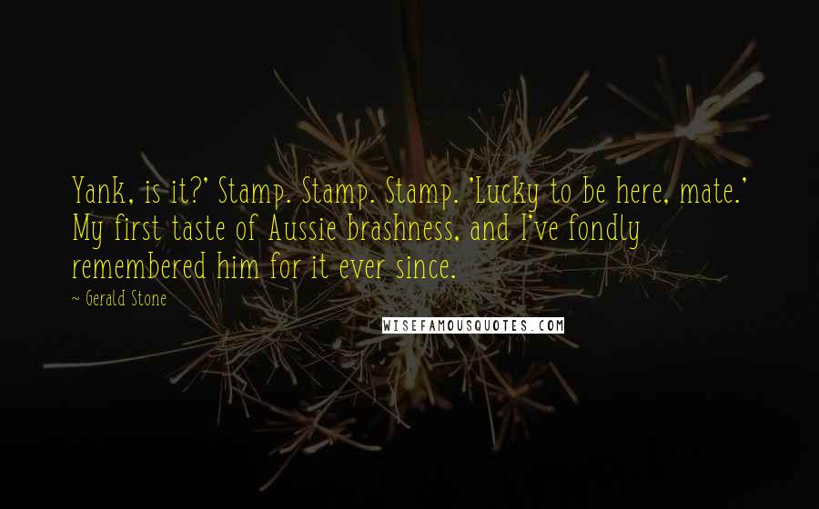 Gerald Stone Quotes: Yank, is it?' Stamp. Stamp. Stamp. 'Lucky to be here, mate.' My first taste of Aussie brashness, and I've fondly remembered him for it ever since.