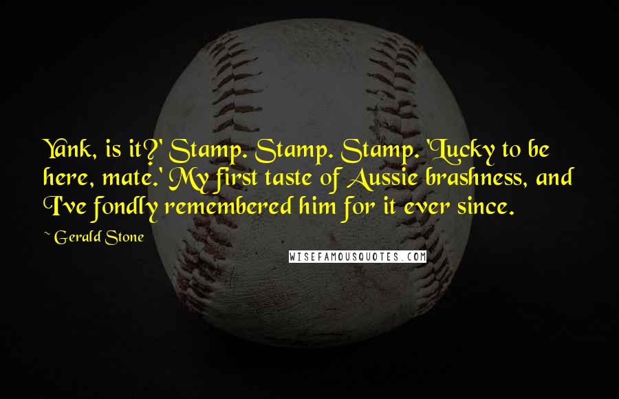 Gerald Stone Quotes: Yank, is it?' Stamp. Stamp. Stamp. 'Lucky to be here, mate.' My first taste of Aussie brashness, and I've fondly remembered him for it ever since.