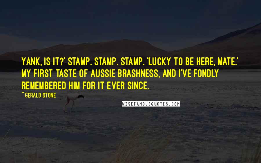 Gerald Stone Quotes: Yank, is it?' Stamp. Stamp. Stamp. 'Lucky to be here, mate.' My first taste of Aussie brashness, and I've fondly remembered him for it ever since.