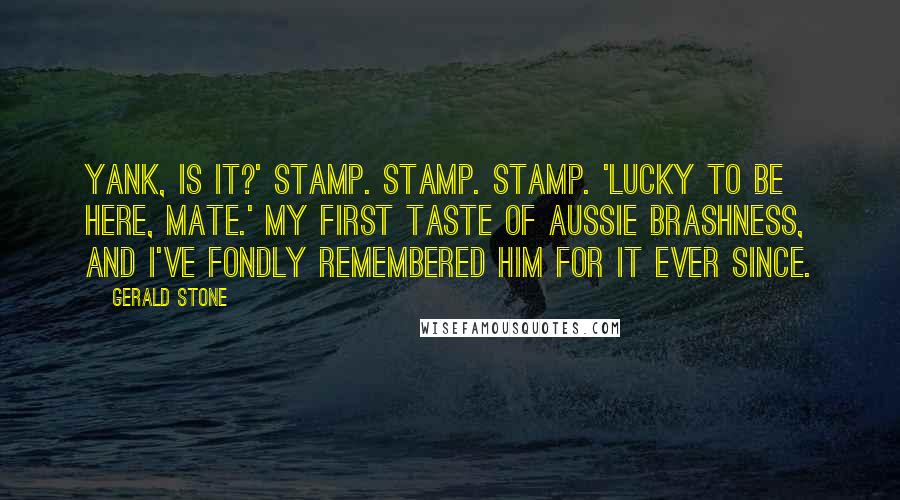 Gerald Stone Quotes: Yank, is it?' Stamp. Stamp. Stamp. 'Lucky to be here, mate.' My first taste of Aussie brashness, and I've fondly remembered him for it ever since.