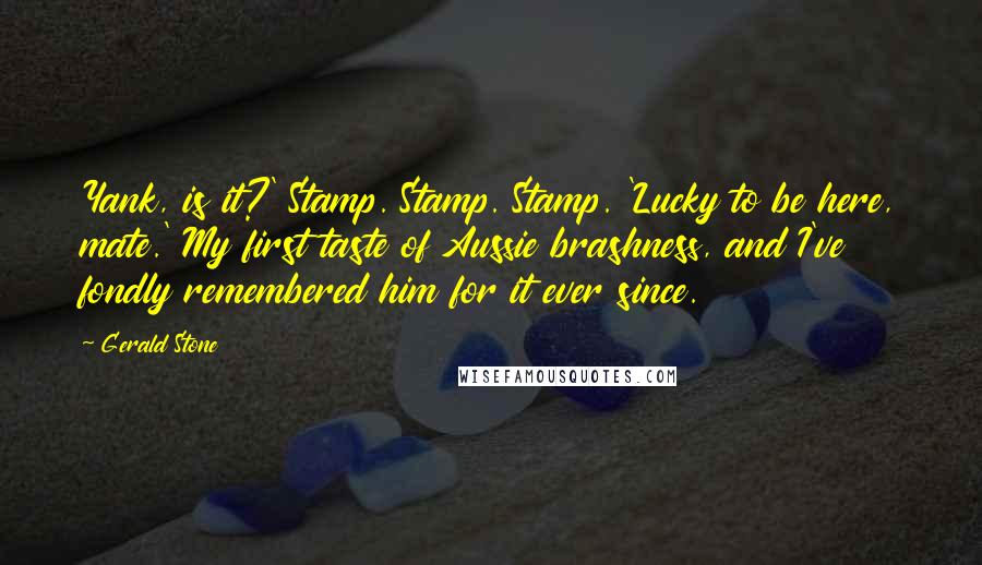 Gerald Stone Quotes: Yank, is it?' Stamp. Stamp. Stamp. 'Lucky to be here, mate.' My first taste of Aussie brashness, and I've fondly remembered him for it ever since.