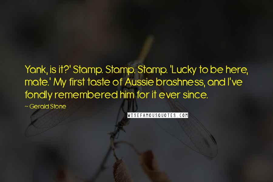 Gerald Stone Quotes: Yank, is it?' Stamp. Stamp. Stamp. 'Lucky to be here, mate.' My first taste of Aussie brashness, and I've fondly remembered him for it ever since.