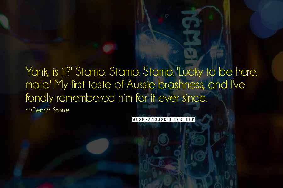 Gerald Stone Quotes: Yank, is it?' Stamp. Stamp. Stamp. 'Lucky to be here, mate.' My first taste of Aussie brashness, and I've fondly remembered him for it ever since.