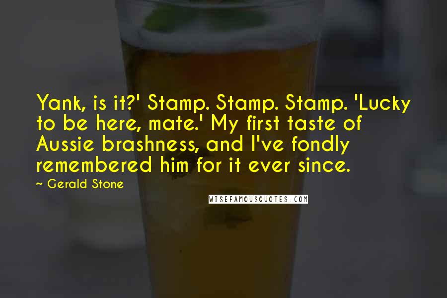 Gerald Stone Quotes: Yank, is it?' Stamp. Stamp. Stamp. 'Lucky to be here, mate.' My first taste of Aussie brashness, and I've fondly remembered him for it ever since.