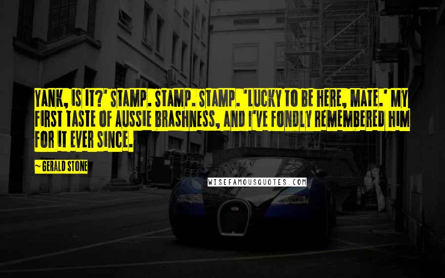 Gerald Stone Quotes: Yank, is it?' Stamp. Stamp. Stamp. 'Lucky to be here, mate.' My first taste of Aussie brashness, and I've fondly remembered him for it ever since.