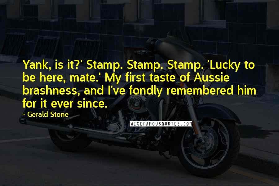 Gerald Stone Quotes: Yank, is it?' Stamp. Stamp. Stamp. 'Lucky to be here, mate.' My first taste of Aussie brashness, and I've fondly remembered him for it ever since.