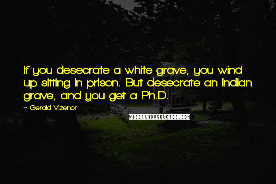 Gerald Vizenor Quotes: If you desecrate a white grave, you wind up sitting in prison. But desecrate an Indian grave, and you get a Ph.D.