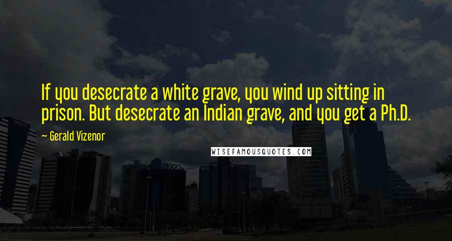 Gerald Vizenor Quotes: If you desecrate a white grave, you wind up sitting in prison. But desecrate an Indian grave, and you get a Ph.D.