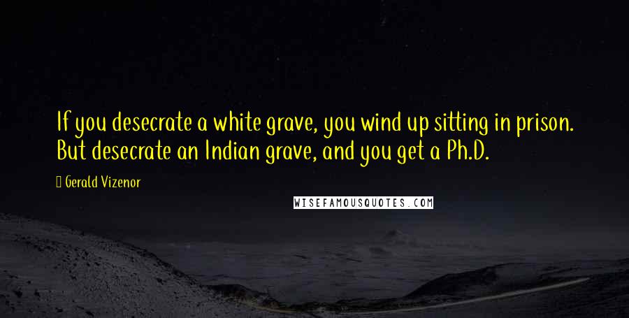 Gerald Vizenor Quotes: If you desecrate a white grave, you wind up sitting in prison. But desecrate an Indian grave, and you get a Ph.D.