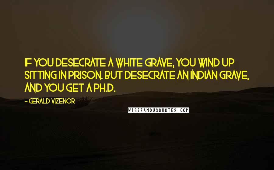 Gerald Vizenor Quotes: If you desecrate a white grave, you wind up sitting in prison. But desecrate an Indian grave, and you get a Ph.D.