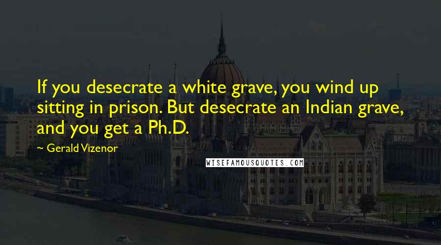 Gerald Vizenor Quotes: If you desecrate a white grave, you wind up sitting in prison. But desecrate an Indian grave, and you get a Ph.D.