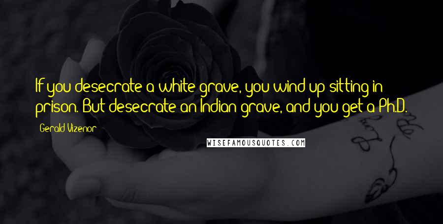 Gerald Vizenor Quotes: If you desecrate a white grave, you wind up sitting in prison. But desecrate an Indian grave, and you get a Ph.D.