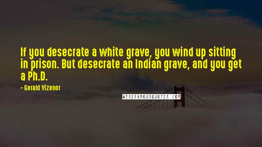 Gerald Vizenor Quotes: If you desecrate a white grave, you wind up sitting in prison. But desecrate an Indian grave, and you get a Ph.D.