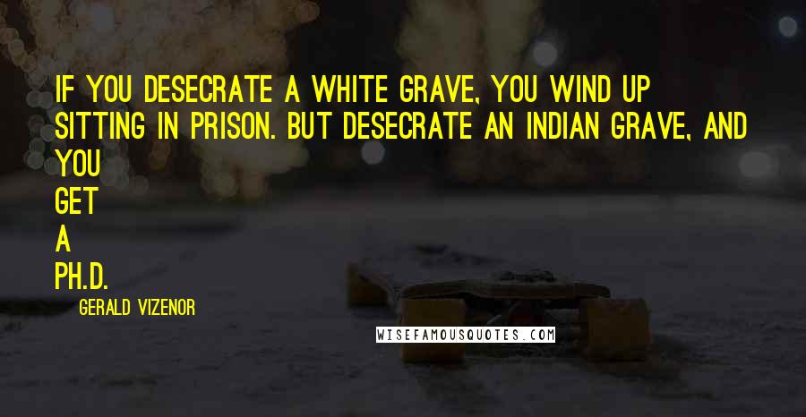 Gerald Vizenor Quotes: If you desecrate a white grave, you wind up sitting in prison. But desecrate an Indian grave, and you get a Ph.D.